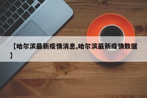 【哈尔滨最新疫情消息,哈尔滨最新疫情数据】