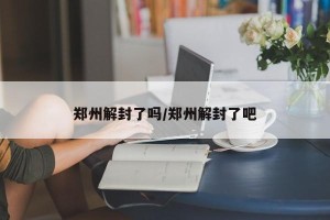 郑州解封了吗/郑州解封了吧