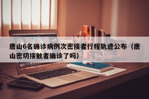 唐山6名确诊病例次密接者行程轨迹公布（唐山密切接触者确诊了吗）