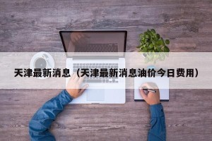 天津最新消息（天津最新消息油价今日费用）