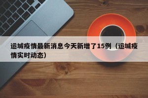 运城疫情最新消息今天新增了15例（运城疫情实时动态）