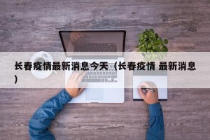 长春疫情最新消息今天（长春疫情 最新消息）