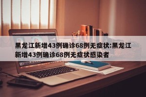 黑龙江新增43例确诊68例无症状:黑龙江新增43例确诊68例无症状感染者