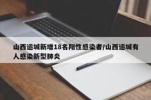 山西运城新增18名阳性感染者/山西运城有人感染新型肺炎