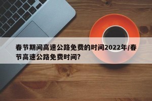春节期间高速公路免费的时间2022年/春节高速公路免费时间?