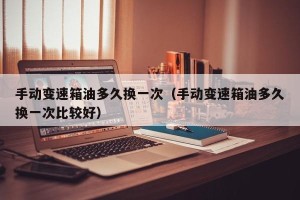 手动变速箱油多久换一次（手动变速箱油多久换一次比较好）