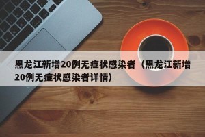 黑龙江新增20例无症状感染者（黑龙江新增20例无症状感染者详情）