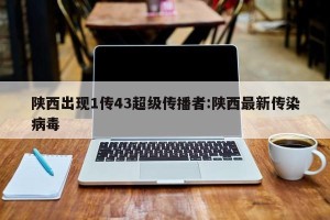 陕西出现1传43超级传播者:陕西最新传染病毒