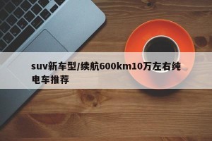 suv新车型/续航600km10万左右纯电车推荐