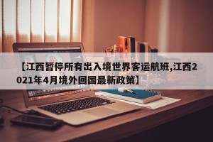 【江西暂停所有出入境世界客运航班,江西2021年4月境外回国最新政策】