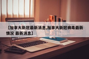【加拿大新冠最新消息,加拿大新冠病毒最新情况 最新消息】