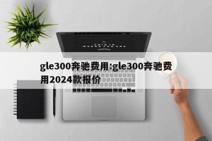 gle300奔驰费用:gle300奔驰费用2024款报价