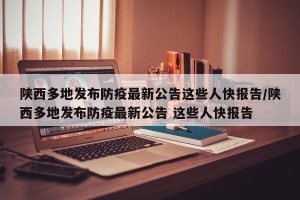 陕西多地发布防疫最新公告这些人快报告/陕西多地发布防疫最新公告 这些人快报告