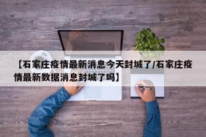 【石家庄疫情最新消息今天封城了/石家庄疫情最新数据消息封城了吗】