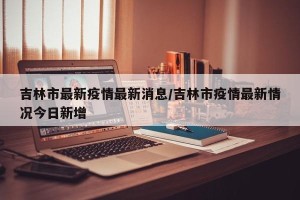 吉林市最新疫情最新消息/吉林市疫情最新情况今日新增