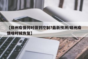 【郑州疫情何时得到控制?最新预测/郑州疫情啥时候恢复】