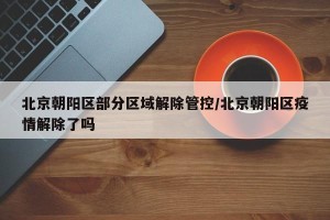 北京朝阳区部分区域解除管控/北京朝阳区疫情解除了吗
