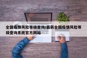 全国疫情风险等级查询/最新全国疫情风险等级查询系统官方网站
