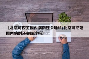 【北京可控范围内病例还会确诊/北京可控范围内病例还会确诊吗】