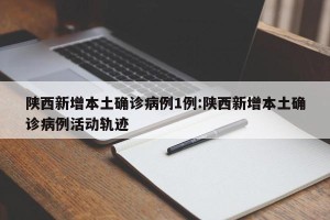 陕西新增本土确诊病例1例:陕西新增本土确诊病例活动轨迹