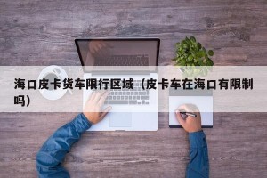 海口皮卡货车限行区域（皮卡车在海口有限制吗）