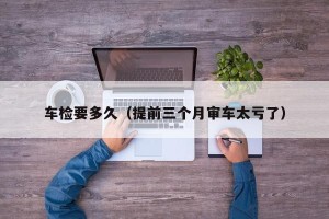 车检要多久（提前三个月审车太亏了）