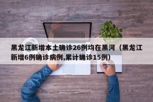 黑龙江新增本土确诊26例均在黑河（黑龙江新增6例确诊病例,累计确诊15例）