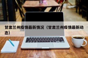 甘肃兰州疫情最新情况（甘肃兰州疫情最新动态）