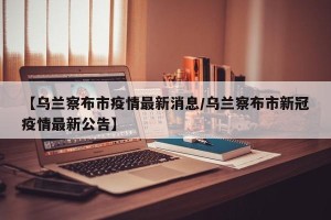 【乌兰察布市疫情最新消息/乌兰察布市新冠疫情最新公告】