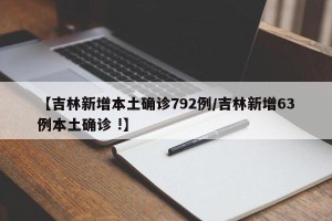 【吉林新增本土确诊792例/吉林新增63例本土确诊 !】