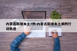 内蒙古新增本土7例:内蒙古新增本土病例行动轨迹