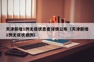 天津新增1例无症状患者详情公布（天津新增1例无症状病例）