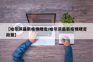 【哈尔滨最新疫情规定/哈尔滨最新疫情规定政策】