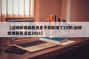 【运城疫情最新消息今天新增了15例/运城疫情最新消息2021】