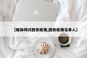 【媒体拷问西安疫情,西安疫情当事人】