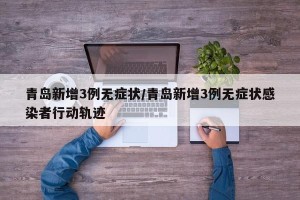 青岛新增3例无症状/青岛新增3例无症状感染者行动轨迹