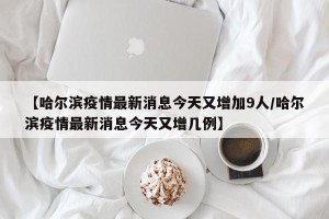 【哈尔滨疫情最新消息今天又增加9人/哈尔滨疫情最新消息今天又增几例】