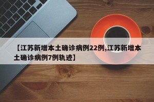 【江苏新增本土确诊病例22例,江苏新增本土确诊病例7例轨迹】