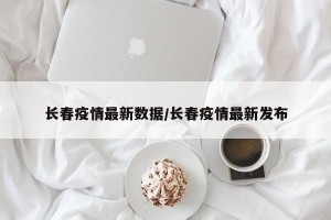 长春疫情最新数据/长春疫情最新发布