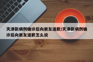 天津新病例确诊后向朋友道歉/天津新病例确诊后向朋友道歉怎么说