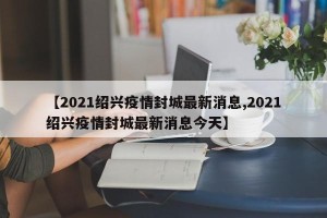 【2021绍兴疫情封城最新消息,2021绍兴疫情封城最新消息今天】