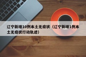 辽宁新增10例本土无症状（辽宁新增1例本土无症状行动轨迹）