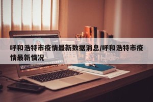 呼和浩特市疫情最新数据消息/呼和浩特市疫情最新情况