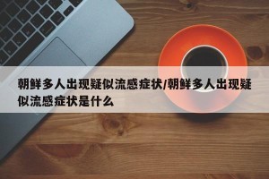 朝鲜多人出现疑似流感症状/朝鲜多人出现疑似流感症状是什么