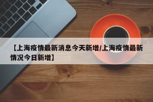 【上海疫情最新消息今天新增/上海疫情最新情况今日新增】