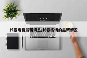 长春疫情最新消息/长春疫情的最新情况