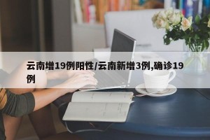 云南增19例阳性/云南新增3例,确诊19例