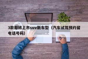 3款即将上市suv新车型（汽车试驾预约留电话号码）