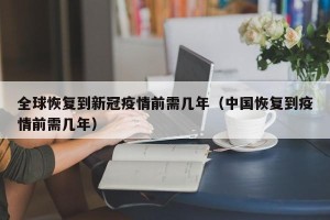 全球恢复到新冠疫情前需几年（中国恢复到疫情前需几年）