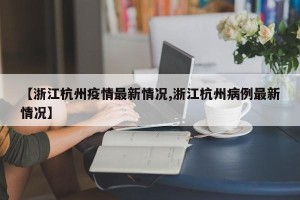 【浙江杭州疫情最新情况,浙江杭州病例最新情况】